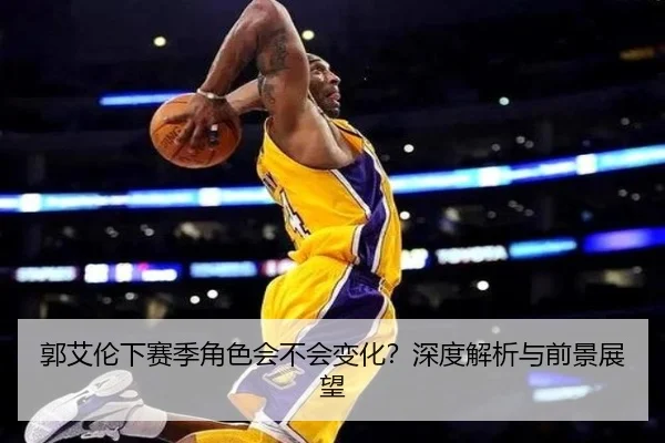 郭艾伦下赛季角色会不会变化？深度解析与前景展望