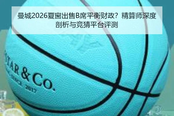 曼城2026夏窗出售B席平衡财政？精算师深度剖析与竞猜平台评测